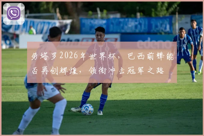 劳塔罗2026年世界杯，巴西前锋能否再创辉煌，领衔冲击冠军之路