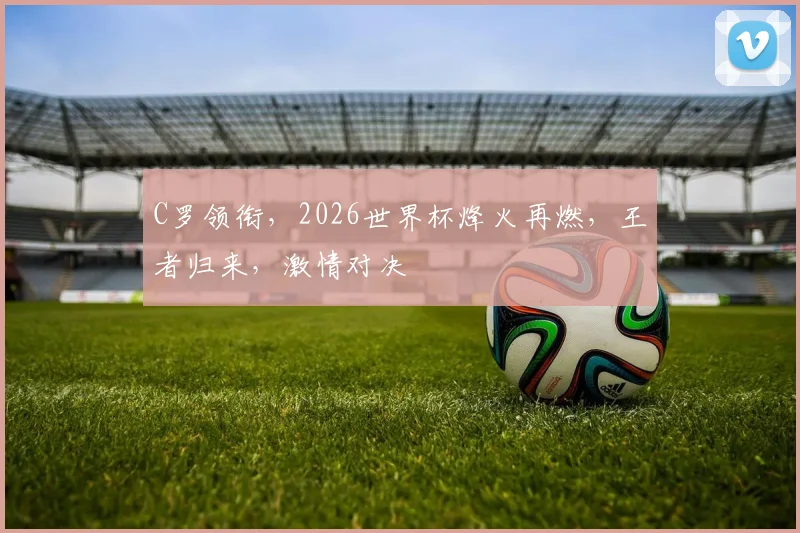 C罗领衔，2026世界杯烽火再燃，王者归来，激情对决