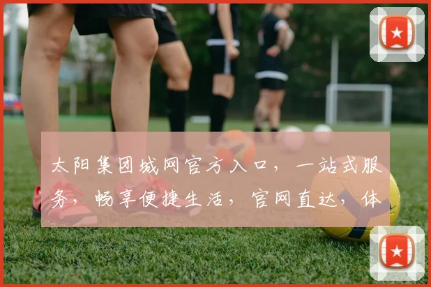 太阳集团城网官方入口，一站式服务，畅享便捷生活，官网直达，体验非凡，三重惊喜，不容错过