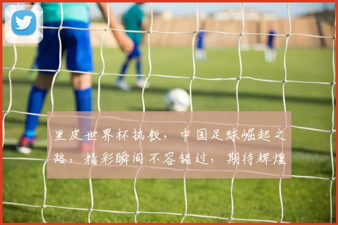 里皮世界杯执教，中国足球崛起之路，精彩瞬间不容错过，期待辉煌