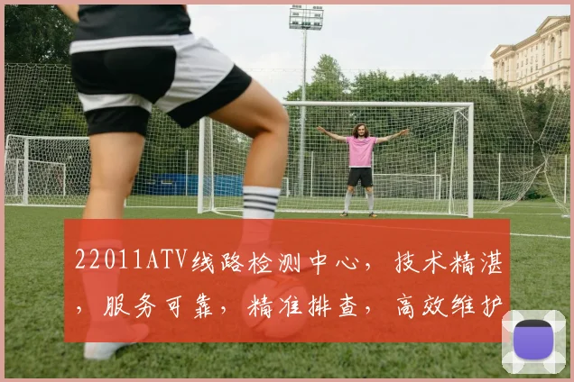 22011ATV线路检测中心，技术精湛，服务可靠，精准排查，高效维护三步走
