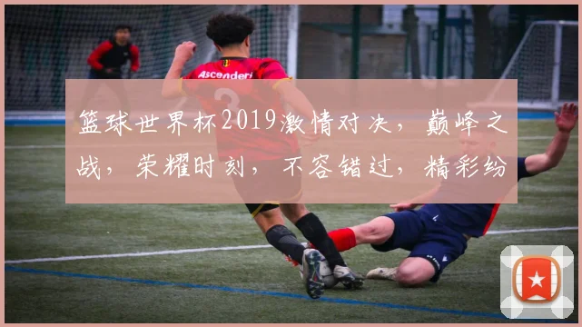 篮球世界杯2019激情对决，巅峰之战，荣耀时刻，不容错过，精彩纷呈