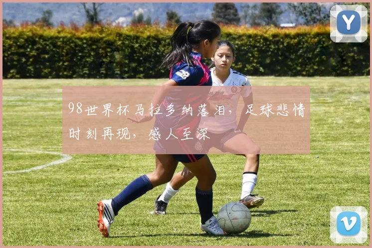 98世界杯马拉多纳落泪，足球悲情时刻再现，感人至深