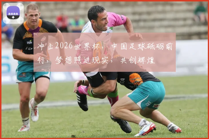 冲击2026世界杯，中国足球砥砺前行，梦想照进现实，共创辉煌