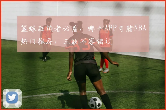 篮球狂热者必看，哪个APP可赌NBA热门推荐，三款不容错过