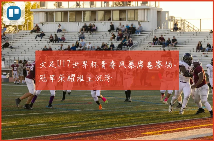 女足U17世界杯青春风暴席卷赛场，冠军荣耀谁主沉浮